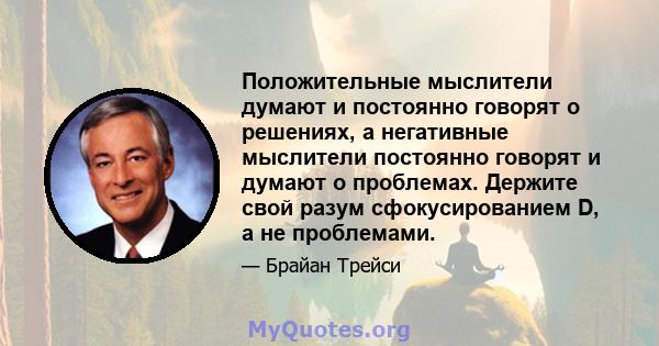 Положительные мыслители думают и постоянно говорят о решениях, а негативные мыслители постоянно говорят и думают о проблемах. Держите свой разум сфокусированием D, а не проблемами.