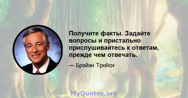 Получите факты. Задайте вопросы и пристально прислушивайтесь к ответам, прежде чем отвечать.