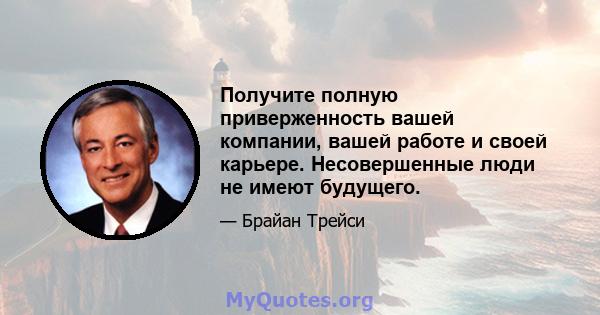 Получите полную приверженность вашей компании, вашей работе и своей карьере. Несовершенные люди не имеют будущего.