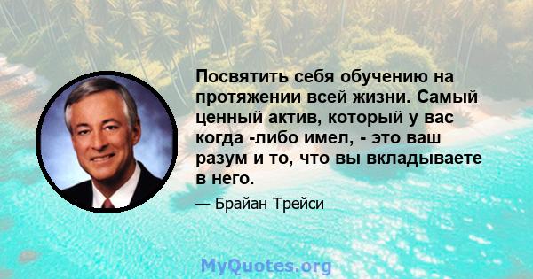 Посвятить себя обучению на протяжении всей жизни. Самый ценный актив, который у вас когда -либо имел, - это ваш разум и то, что вы вкладываете в него.