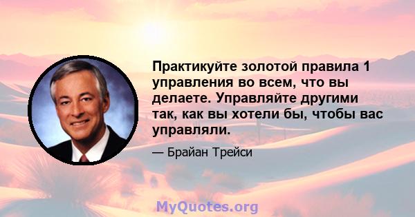 Практикуйте золотой правила 1 управления во всем, что вы делаете. Управляйте другими так, как вы хотели бы, чтобы вас управляли.