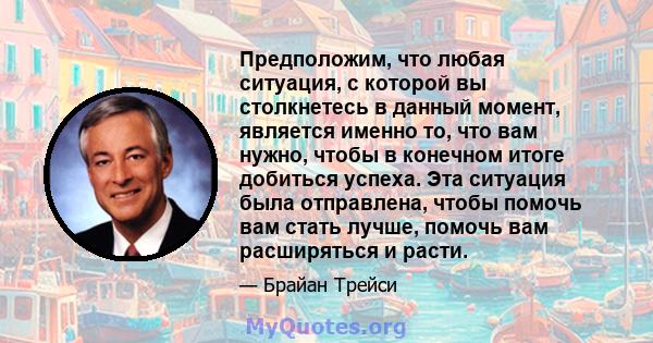 Предположим, что любая ситуация, с которой вы столкнетесь в данный момент, является именно то, что вам нужно, чтобы в конечном итоге добиться успеха. Эта ситуация была отправлена, чтобы помочь вам стать лучше, помочь