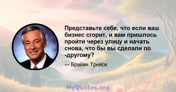 Представьте себе, что если ваш бизнес сгорит, и вам пришлось пройти через улицу и начать снова, что бы вы сделали по -другому?