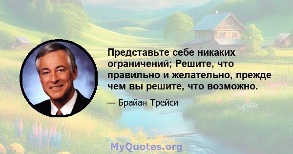 Представьте себе никаких ограничений; Решите, что правильно и желательно, прежде чем вы решите, что возможно.