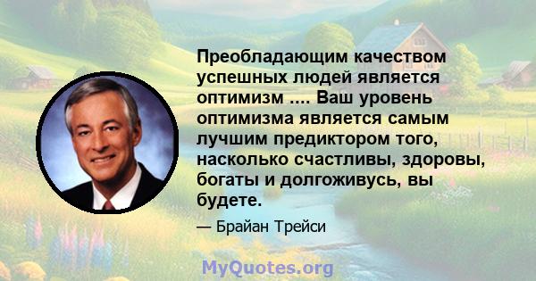 Преобладающим качеством успешных людей является оптимизм .... Ваш уровень оптимизма является самым лучшим предиктором того, насколько счастливы, здоровы, богаты и долгоживусь, вы будете.