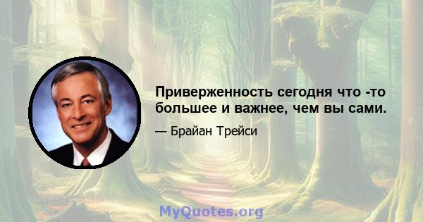 Приверженность сегодня что -то большее и важнее, чем вы сами.