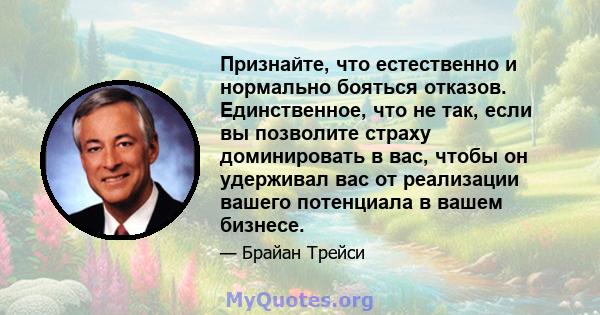 Признайте, что естественно и нормально бояться отказов. Единственное, что не так, если вы позволите страху доминировать в вас, чтобы он удерживал вас от реализации вашего потенциала в вашем бизнесе.