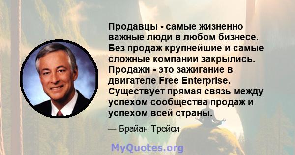 Продавцы - самые жизненно важные люди в любом бизнесе. Без продаж крупнейшие и самые сложные компании закрылись. Продажи - это зажигание в двигателе Free Enterprise. Существует прямая связь между успехом сообщества