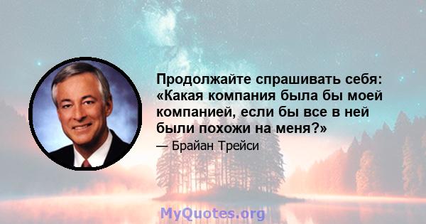 Продолжайте спрашивать себя: «Какая компания была бы моей компанией, если бы все в ней были похожи на меня?»