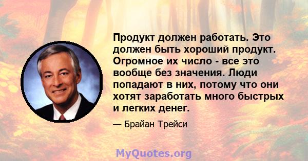 Продукт должен работать. Это должен быть хороший продукт. Огромное их число - все это вообще без значения. Люди попадают в них, потому что они хотят заработать много быстрых и легких денег.