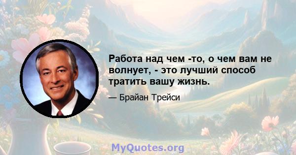 Работа над чем -то, о чем вам не волнует, - это лучший способ тратить вашу жизнь.