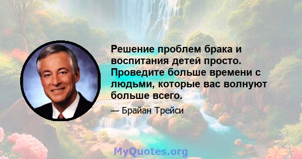 Решение проблем брака и воспитания детей просто. Проведите больше времени с людьми, которые вас волнуют больше всего.