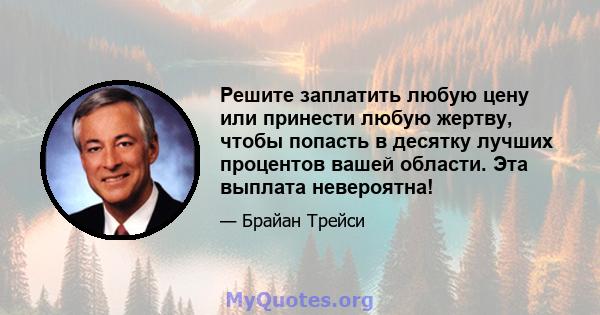 Решите заплатить любую цену или принести любую жертву, чтобы попасть в десятку лучших процентов вашей области. Эта выплата невероятна!