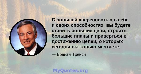 С большей уверенностью в себе и своих способностях, вы будете ставить большие цели, строить большие планы и приверться к достижению целей, о которых сегодня вы только мечтаете.