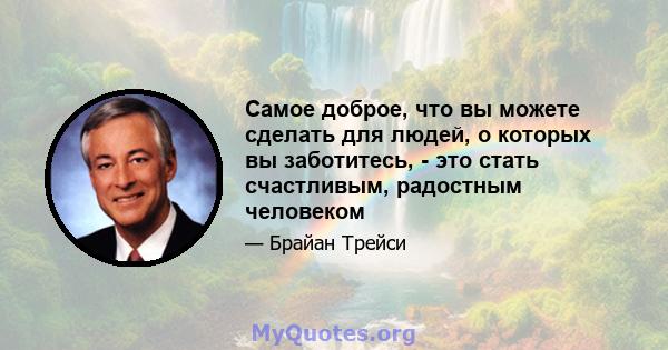 Самое доброе, что вы можете сделать для людей, о которых вы заботитесь, - это стать счастливым, радостным человеком