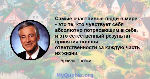 Самые счастливые люди в мире - это те, кто чувствует себя абсолютно потрясающим в себе, и это естественный результат принятия полной ответственности за каждую часть их жизни.