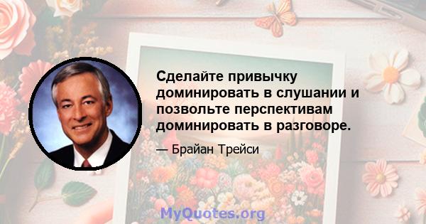 Сделайте привычку доминировать в слушании и позвольте перспективам доминировать в разговоре.