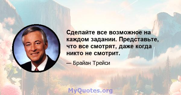 Сделайте все возможное на каждом задании. Представьте, что все смотрят, даже когда никто не смотрит.