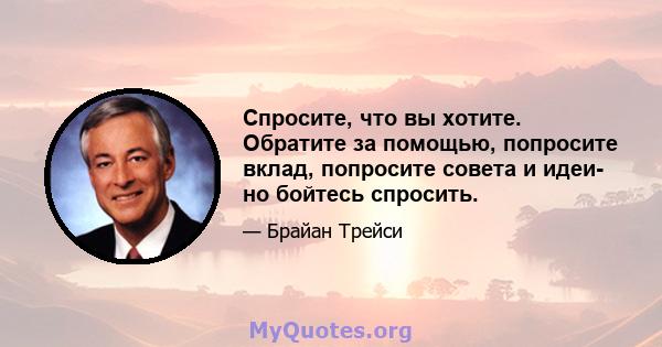 Спросите, что вы хотите. Обратите за помощью, попросите вклад, попросите совета и идеи- но бойтесь спросить.