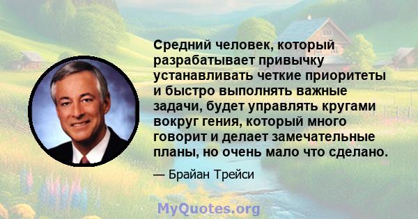 Средний человек, который разрабатывает привычку устанавливать четкие приоритеты и быстро выполнять важные задачи, будет управлять кругами вокруг гения, который много говорит и делает замечательные планы, но очень мало