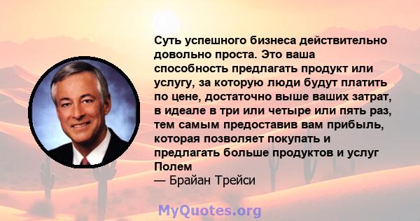 Суть успешного бизнеса действительно довольно проста. Это ваша способность предлагать продукт или услугу, за которую люди будут платить по цене, достаточно выше ваших затрат, в идеале в три или четыре или пять раз, тем