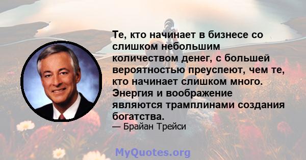 Те, кто начинает в бизнесе со слишком небольшим количеством денег, с большей вероятностью преуспеют, чем те, кто начинает слишком много. Энергия и воображение являются трамплинами создания богатства.