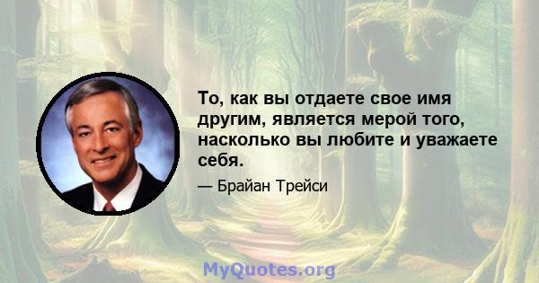 То, как вы отдаете свое имя другим, является мерой того, насколько вы любите и уважаете себя.