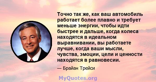 Точно так же, как ваш автомобиль работает более плавно и требует меньше энергии, чтобы идти быстрее и дальше, когда колеса находятся в идеальном выравнивании, вы работаете лучше, когда ваши мысли, чувства, эмоции, цели