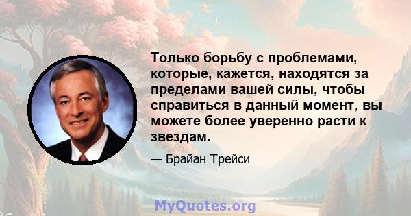 Только борьбу с проблемами, которые, кажется, находятся за пределами вашей силы, чтобы справиться в данный момент, вы можете более уверенно расти к звездам.