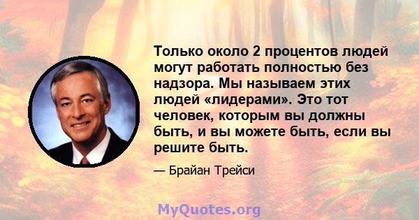 Только около 2 процентов людей могут работать полностью без надзора. Мы называем этих людей «лидерами». Это тот человек, которым вы должны быть, и вы можете быть, если вы решите быть.