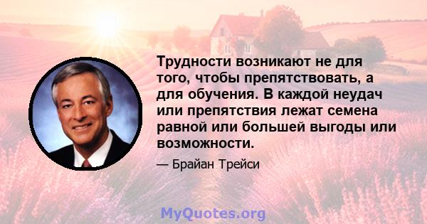 Трудности возникают не для того, чтобы препятствовать, а для обучения. В каждой неудач или препятствия лежат семена равной или большей выгоды или возможности.