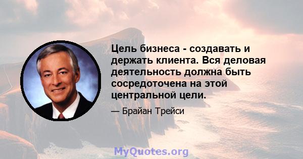 Цель бизнеса - создавать и держать клиента. Вся деловая деятельность должна быть сосредоточена на этой центральной цели.