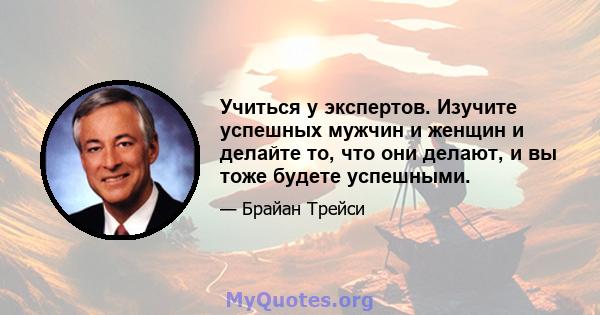 Учиться у экспертов. Изучите успешных мужчин и женщин и делайте то, что они делают, и вы тоже будете успешными.