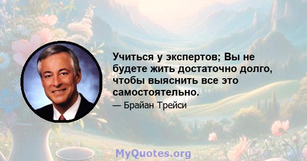 Учиться у экспертов; Вы не будете жить достаточно долго, чтобы выяснить все это самостоятельно.