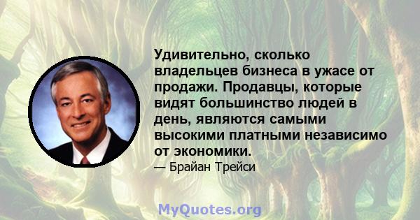 Удивительно, сколько владельцев бизнеса в ужасе от продажи. Продавцы, которые видят большинство людей в день, являются самыми высокими платными независимо от экономики.