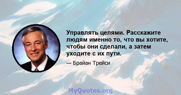 Управлять целями. Расскажите людям именно то, что вы хотите, чтобы они сделали, а затем уходите с их пути.