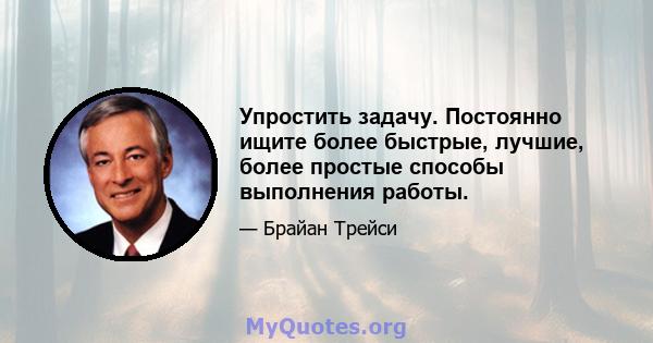 Упростить задачу. Постоянно ищите более быстрые, лучшие, более простые способы выполнения работы.