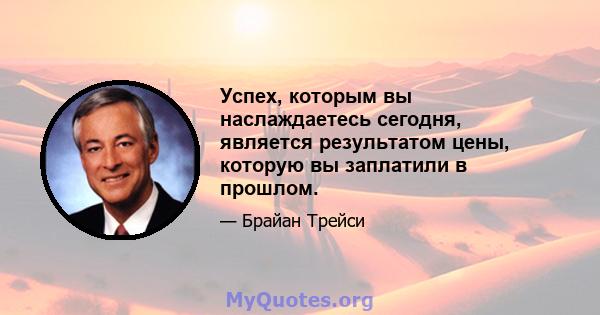 Успех, которым вы наслаждаетесь сегодня, является результатом цены, которую вы заплатили в прошлом.