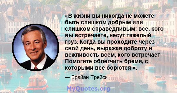 «В жизни вы никогда не можете быть слишком добрым или слишком справедливым; все, кого вы встречаете, несут тяжелый груз. Когда вы проходите через свой день, выражая доброту и вежливость всем, кого встречает Помогите