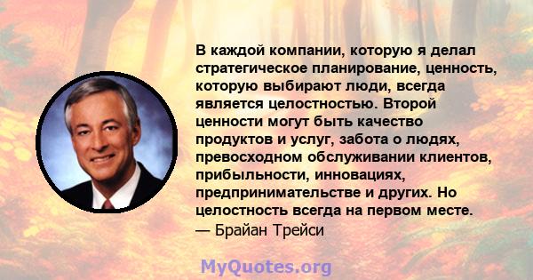 В каждой компании, которую я делал стратегическое планирование, ценность, которую выбирают люди, всегда является целостностью. Второй ценности могут быть качество продуктов и услуг, забота о людях, превосходном