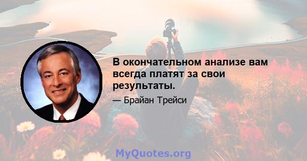 В окончательном анализе вам всегда платят за свои результаты.