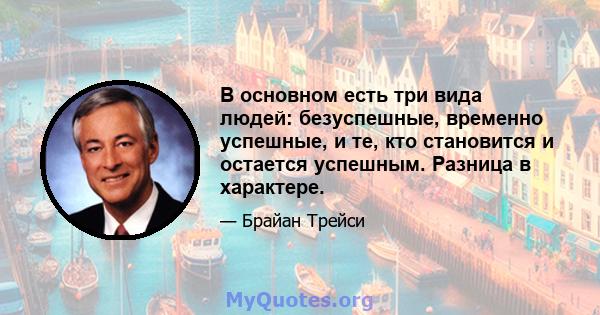 В основном есть три вида людей: безуспешные, временно успешные, и те, кто становится и остается успешным. Разница в характере.