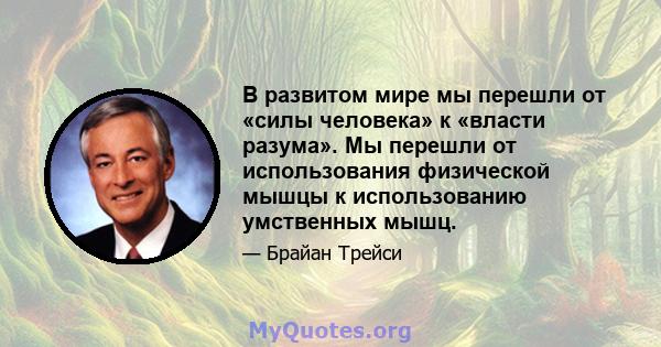 В развитом мире мы перешли от «силы человека» к «власти разума». Мы перешли от использования физической мышцы к использованию умственных мышц.