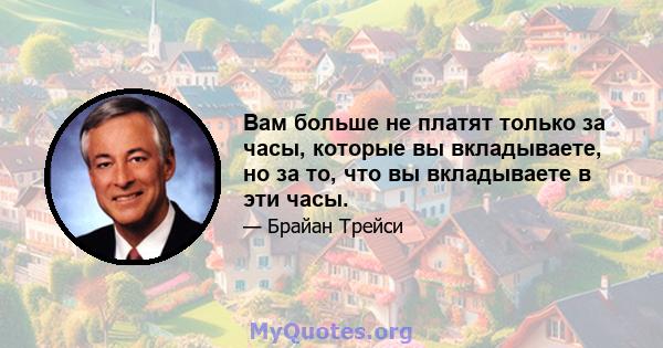 Вам больше не платят только за часы, которые вы вкладываете, но за то, что вы вкладываете в эти часы.