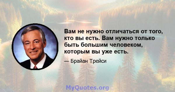 Вам не нужно отличаться от того, кто вы есть. Вам нужно только быть большим человеком, которым вы уже есть.