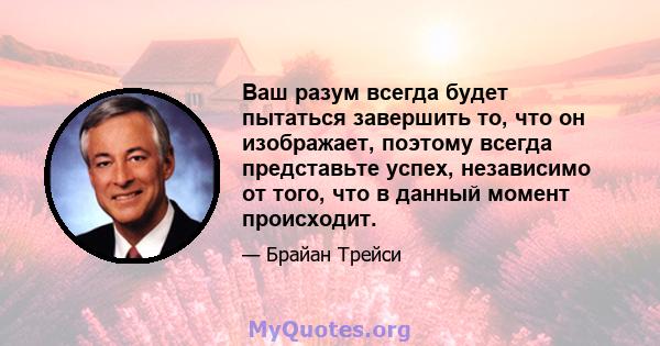 Ваш разум всегда будет пытаться завершить то, что он изображает, поэтому всегда представьте успех, независимо от того, что в данный момент происходит.