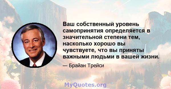 Ваш собственный уровень самопринятия определяется в значительной степени тем, насколько хорошо вы чувствуете, что вы приняты важными людьми в вашей жизни.