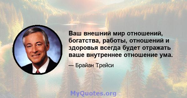 Ваш внешний мир отношений, богатства, работы, отношений и здоровья всегда будет отражать ваше внутреннее отношение ума.