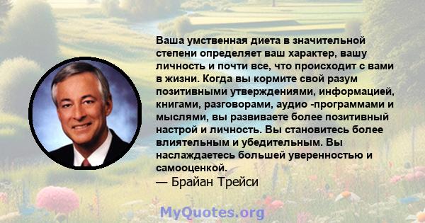 Ваша умственная диета в значительной степени определяет ваш характер, вашу личность и почти все, что происходит с вами в жизни. Когда вы кормите свой разум позитивными утверждениями, информацией, книгами, разговорами,