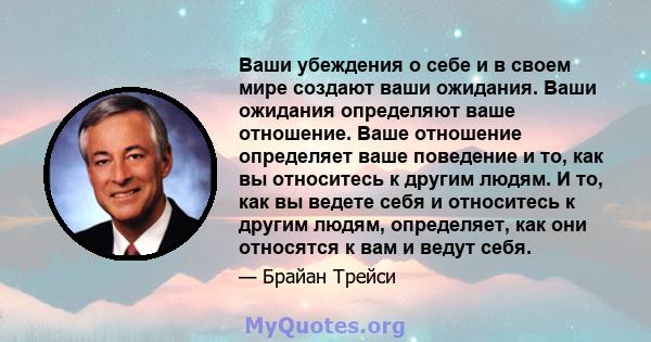 Ваши убеждения о себе и в своем мире создают ваши ожидания. Ваши ожидания определяют ваше отношение. Ваше отношение определяет ваше поведение и то, как вы относитесь к другим людям. И то, как вы ведете себя и относитесь 